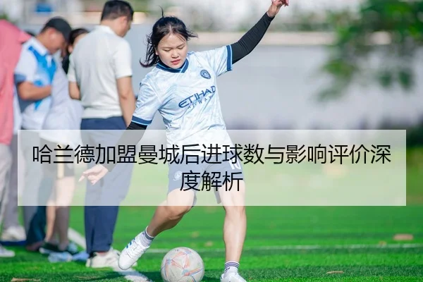 哈兰德加盟曼城后进球数与影响评价深度解析